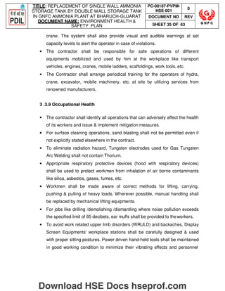 TITLE: REPLACEMENT OF SINGLE WALL AMMONIA
STORAGE TANK BY DOUBLE WALL STORAGE TANK
IN GNFC AMMONIA PLANT AT BHARUCH-GUJARAT
DOCUMENT NAME: ENVIRONMENT HEALTH 
SAFETY PLAN
PC-00187-PVPM-
HSE-001
0
DOCUMENT NO REV
SHEET 35 OF 63
crane. The system shall also provide visual and audible warnings at set
capacity levels to alert the operator in case of violations.
• The contractor shall be responsible for safe operations of different
equipments mobilized and used by him at the workplace like transport
vehicles, engines, cranes, mobile ladders, scaffoldings, work tools, etc.
• The Contractor shall arrange periodical training for the operators of hydra,
crane, excavator, mobile machinery, etc. at site by utilizing services from
renowned manufacturers.
3 .3.9 Occupational Health
• The contractor shall identify all operations that can adversely affect the health
of its workers and issue  implement mitigation measures.
• For surface cleaning operations, sand blasting shall not be permitted even if
not explicitly stated elsewhere in the contract.
• To eliminate radiation hazard, Tungsten electrodes used for Gas Tungsten
Arc Welding shall not contain Thorium.
• Appropriate respiratory protective devices (hood with respiratory devices)
shall be used to protect workmen from inhalation of air borne contaminants
like silica, asbestos, gases, fumes, etc.
• Workmen shall be made aware of correct methods for lifting, carrying,
pushing  pulling of heavy loads. Wherever possible, manual handling shall
be replaced by mechanical lifting equipments.
• For jobs like drilling /demolishing /dismantling where noise pollution exceeds
the specified limit of 85 decibels, ear muffs shall be provided to theworkers.
• To avoid work related upper limb disorders (WRULD) and backaches, Display
Screen Equipments' workplace stations shall be carefully designed  used
with proper sitting postures. Power driven hand-held tools shall be maintained
in good working condition to minimize their vibrating effects and personnel
Download HSE Docs hseprof.com
 