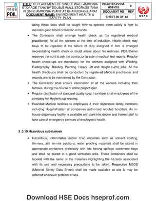 TITLE: REPLACEMENT OF SINGLE WALL AMMONIA
STORAGE TANK BY DOUBLE WALL STORAGE TANK
IN GNFC AMMONIA PLANT AT BHARUCH-GUJARAT
DOCUMENT NAME: ENVIRONMENT HEALTH 
SAFETY PLAN
PC-00187-PVPM-
HSE-001
0
DOCUMENT NO REV
SHEET 36 OF 63
using these tools shall be taught how to operate them safely  how to
maintain good blood circulation in hands.
• The Contractor shall arrange health check up (by registered medical
practitioner) for all the workers at the time of induction. Health check may
have to be repeated if the nature of duty assigned to him is changed
necessitating health check or doubt arises about his wellness. PDIL/Owner
reserves the right to ask the contractor to submit medical test reports. Regular
health check-ups are mandatory for the workers assigned with Welding,
Radiography, Blasting, Painting, Heavy Lift and Height (2m) jobs. All the
health check-ups shall be conducted by registered Medical practitioner and
records are to be maintained by the Contractor.
• The Contractor shall ensure vaccination of all the workers including their
families, during the course of entire project span.
• Regular distribution of standard quality soap / sanitizer to all employees of the
company for Hygienic up keeping.
• Provided Medical facilities to employees  their dependent family members
including Hospitalization at companies authorized reputed hospitals. An in-
house dispensary facility is available with part time doctor and trained staff to
take care of emergency services of employee’s health.
3 .3.10 Hazardous substances
• Hazardous, inflammable and/or toxic materials such as solvent coating,
thinners, anti termite solutions, water proofing materials shall be stored in
appropriate containers preferably with lids having spillage catchment trays
and shall be stored in a good ventilated area. These containers shall be
labeled with the name of the materials highlighting the hazards associated
with its use and necessary precautions to be taken. Respective MSDS
(Material Safety Data Sheet) shall be made available at site  may be
referred whenever problem arises.
Download HSE Docs hseprof.com
 