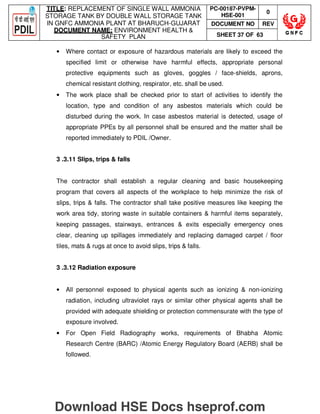 TITLE: REPLACEMENT OF SINGLE WALL AMMONIA
STORAGE TANK BY DOUBLE WALL STORAGE TANK
IN GNFC AMMONIA PLANT AT BHARUCH-GUJARAT
DOCUMENT NAME: ENVIRONMENT HEALTH 
SAFETY PLAN
PC-00187-PVPM-
HSE-001
0
DOCUMENT NO REV
SHEET 37 OF 63
• Where contact or exposure of hazardous materials are likely to exceed the
specified limit or otherwise have harmful effects, appropriate personal
protective equipments such as gloves, goggles / face-shields, aprons,
chemical resistant clothing, respirator, etc. shall be used.
• The work place shall be checked prior to start of activities to identify the
location, type and condition of any asbestos materials which could be
disturbed during the work. In case asbestos material is detected, usage of
appropriate PPEs by all personnel shall be ensured and the matter shall be
reported immediately to PDIL /Owner.
3 .3.11 Slips, trips  falls
The contractor shall establish a regular cleaning and basic housekeeping
program that covers all aspects of the workplace to help minimize the risk of
slips, trips  falls. The contractor shall take positive measures like keeping the
work area tidy, storing waste in suitable containers  harmful items separately,
keeping passages, stairways, entrances  exits especially emergency ones
clear, cleaning up spillages immediately and replacing damaged carpet / floor
tiles, mats  rugs at once to avoid slips, trips  falls.
3 .3.12 Radiation exposure
• All personnel exposed to physical agents such as ionizing  non-ionizing
radiation, including ultraviolet rays or similar other physical agents shall be
provided with adequate shielding or protection commensurate with the type of
exposure involved.
• For Open Field Radiography works, requirements of Bhabha Atomic
Research Centre (BARC) /Atomic Energy Regulatory Board (AERB) shall be
followed.
Download HSE Docs hseprof.com
 