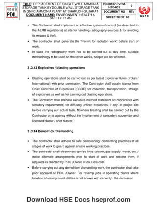 TITLE: REPLACEMENT OF SINGLE WALL AMMONIA
STORAGE TANK BY DOUBLE WALL STORAGE TANK
IN GNFC AMMONIA PLANT AT BHARUCH-GUJARAT
DOCUMENT NAME: ENVIRONMENT HEALTH 
SAFETY PLAN
PC-00187-PVPM-
HSE-001
0
DOCUMENT NO REV
SHEET 38 OF 63
• The Contractor shall implement an effective system of control (as described in
the AERB regulations) at site for handling radiography-sources  for avoiding
its misuse  theft.
• The contractor shall generate the “Permit for radiation work” before start of
work.
• In case the radiography work has to be carried out at day time, suitable
methodology to be used so that other works, people are not affected.
3 .3.13 Explosives / blasting operations
• Blasting operations shall be carried out as per latest Explosive Rules (Indian /
International) with prior permission. The Contractor shall obtain license from
Chief Controller of Explosives (CCOE) for collection, transportation, storage
of explosives as well as for carrying out blasting operations.
• The Contractor shall prepare exclusive method statement (in cognizance with
statutory requirements) for diffusing unfired explosives, if any, at project site
before carrying out actual task. Nowhere blasting shall be carried out by the
Contractor or its agency without the involvement of competent supervisor and
licensed blaster / shot blaster.
3 .3.14 Demolition /Dismantling
• The contractor shall adhere to safe demolishing/ dismantling practices at all
stages of work to guard against unsafe working practices.
• The contractor shall disconnect service lines (power, gas supply, water, etc.)/
make alternate arrangements prior to start of work and restore them, if
required as directed by PDIL /Owner at no extra cost.
• Before carrying out any demolition/ dismantling work, the contractor shall take
prior approval of PDIL /Owner. For revamp jobs in operating plants where
location of underground utilities is not known with certainty, the contractor
Download HSE Docs hseprof.com
 