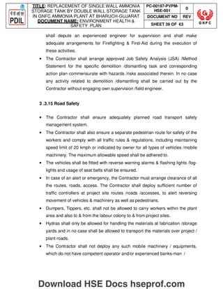 TITLE: REPLACEMENT OF SINGLE WALL AMMONIA
STORAGE TANK BY DOUBLE WALL STORAGE TANK
IN GNFC AMMONIA PLANT AT BHARUCH-GUJARAT
DOCUMENT NAME: ENVIRONMENT HEALTH 
SAFETY PLAN
PC-00187-PVPM-
HSE-001
0
DOCUMENT NO REV
SHEET 39 OF 63
shall depute an experienced engineer for supervision and shall make
adequate arrangements for Firefighting  First-Aid during the execution of
these activities.
• The Contractor shall arrange approved Job Safety Analysis (JSA) /Method
Statement for the specific demolition /dismantling task and corresponding
action plan commensurate with hazards /risks associated therein. In no case
any activity related to demolition /dismantling shall be carried out by the
Contractor without engaging own supervision /field engineer.
3 .3.15 Road Safety
• The Contractor shall ensure adequately planned road transport safety
management system.
• The Contractor shall also ensure a separate pedestrian route for safety of the
workers and comply with all traffic rules  regulations, including maintaining
speed limit of 20 kmph or indicated by owner for all types of vehicles /mobile
machinery. The maximum allowable speed shall be adhered to.
• The vehicles shall be fitted with reverse warning alarms  flashing lights /fog-
lights and usage of seat belts shall be ensured.
• In case of an alert or emergency, the Contractor must arrange clearance of all
the routes, roads, access. The Contractor shall deploy sufficient number of
traffic controllers at project site routes /roads /accesses, to alert reversing
movement of vehicles  machinery as well as pedestrians.
• Dumpers, Tippers, etc. shall not be allowed to carry workers within the plant
area and also to  from the labour colony to  from project sites.
• Hydras shall only be allowed for handling the materials at fabrication /storage
yards and in no case shall be allowed to transport the materials over project /
plant roads.
• The Contractor shall not deploy any such mobile machinery / equipments,
which do not have competent operator and/or experienced banks-man /
Download HSE Docs hseprof.com
 