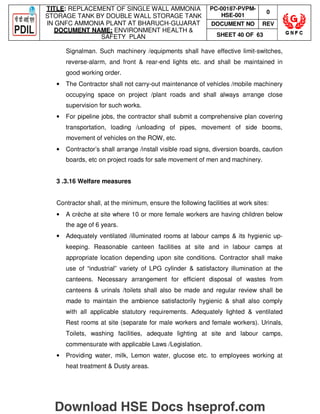 TITLE: REPLACEMENT OF SINGLE WALL AMMONIA
STORAGE TANK BY DOUBLE WALL STORAGE TANK
IN GNFC AMMONIA PLANT AT BHARUCH-GUJARAT
DOCUMENT NAME: ENVIRONMENT HEALTH 
SAFETY PLAN
PC-00187-PVPM-
HSE-001
0
DOCUMENT NO REV
SHEET 40 OF 63
Signalman. Such machinery /equipments shall have effective limit-switches,
reverse-alarm, and front  rear-end lights etc. and shall be maintained in
good working order.
• The Contractor shall not carry-out maintenance of vehicles /mobile machinery
occupying space on project /plant roads and shall always arrange close
supervision for such works.
• For pipeline jobs, the contractor shall submit a comprehensive plan covering
transportation, loading /unloading of pipes, movement of side booms,
movement of vehicles on the ROW, etc.
• Contractor’s shall arrange /install visible road signs, diversion boards, caution
boards, etc on project roads for safe movement of men and machinery.
3 .3.16 Welfare measures
Contractor shall, at the minimum, ensure the following facilities at work sites:
• A crèche at site where 10 or more female workers are having children below
the age of 6 years.
• Adequately ventilated /illuminated rooms at labour camps  its hygienic up-
keeping. Reasonable canteen facilities at site and in labour camps at
appropriate location depending upon site conditions. Contractor shall make
use of “industrial” variety of LPG cylinder  satisfactory illumination at the
canteens. Necessary arrangement for efficient disposal of wastes from
canteens  urinals /toilets shall also be made and regular review shall be
made to maintain the ambience satisfactorily hygienic  shall also comply
with all applicable statutory requirements. Adequately lighted  ventilated
Rest rooms at site (separate for male workers and female workers). Urinals,
Toilets, washing facilities, adequate lighting at site and labour camps,
commensurate with applicable Laws /Legislation.
• Providing water, milk, Lemon water, glucose etc. to employees working at
heat treatment  Dusty areas.
Download HSE Docs hseprof.com
 
