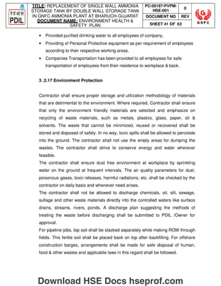 TITLE: REPLACEMENT OF SINGLE WALL AMMONIA
STORAGE TANK BY DOUBLE WALL STORAGE TANK
IN GNFC AMMONIA PLANT AT BHARUCH-GUJARAT
DOCUMENT NAME: ENVIRONMENT HEALTH 
SAFETY PLAN
PC-00187-PVPM-
HSE-001
0
DOCUMENT NO REV
SHEET 41 OF 63
• Provided purified drinking water to all employees of company.
• Providing of Personal Protective equipment as per requirement of employees
according to their respective working areas.
• Companies Transportation has been provided to all employees for safe
transportation of employees from their residence to workplace  back.
3 .3.17 Environment Protection
Contractor shall ensure proper storage and utilization methodology of materials
that are detrimental to the environment. Where required, Contractor shall ensure
that only the environment friendly materials are selected and emphasize on
recycling of waste materials, such as metals, plastics, glass, paper, oil 
solvents. The waste that cannot be minimized, reused or recovered shall be
stored and disposed of safely. In no way, toxic spills shall be allowed to percolate
into the ground. The contractor shall not use the empty areas for dumping the
wastes. The contractor shall strive to conserve energy and water wherever
feasible.
The contractor shall ensure dust free environment at workplace by sprinkling
water on the ground at frequent intervals. The air quality parameters for dust,
poisonous gases, toxic releases, harmful radiations, etc. shall be checked by the
contractor on daily basis and whenever need arises.
The contractor shall not be allowed to discharge chemicals, oil, silt, sewage,
sullage and other waste materials directly into the controlled waters like surface
drains, streams, rivers, ponds. A discharge plan suggesting the methods of
treating the waste before discharging shall be submitted to PDIL /Owner for
approval.
For pipeline jobs, top soil shall be stacked separately while making ROW through
fields. This fertile soil shall be placed back on top after backfilling. For offshore
construction barges, arrangements shall be made for safe disposal of human,
food  other wastes and applicable laws in this regard shall be followed.
Download HSE Docs hseprof.com
 