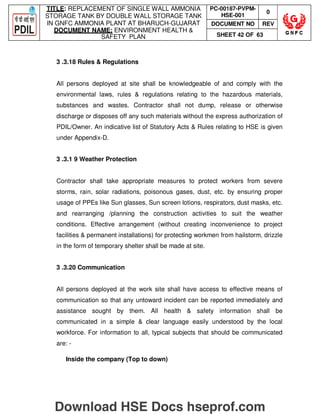TITLE: REPLACEMENT OF SINGLE WALL AMMONIA
STORAGE TANK BY DOUBLE WALL STORAGE TANK
IN GNFC AMMONIA PLANT AT BHARUCH-GUJARAT
DOCUMENT NAME: ENVIRONMENT HEALTH 
SAFETY PLAN
PC-00187-PVPM-
HSE-001
0
DOCUMENT NO REV
SHEET 42 OF 63
3 .3.18 Rules  Regulations
All persons deployed at site shall be knowledgeable of and comply with the
environmental laws, rules  regulations relating to the hazardous materials,
substances and wastes. Contractor shall not dump, release or otherwise
discharge or disposes off any such materials without the express authorization of
PDIL/Owner. An indicative list of Statutory Acts  Rules relating to HSE is given
under Appendix-D.
3 .3.1 9 Weather Protection
Contractor shall take appropriate measures to protect workers from severe
storms, rain, solar radiations, poisonous gases, dust, etc. by ensuring proper
usage of PPEs like Sun glasses, Sun screen lotions, respirators, dust masks, etc.
and rearranging /planning the construction activities to suit the weather
conditions. Effective arrangement (without creating inconvenience to project
facilities  permanent installations) for protecting workmen from hailstorm, drizzle
in the form of temporary shelter shall be made at site.
3 .3.20 Communication
All persons deployed at the work site shall have access to effective means of
communication so that any untoward incident can be reported immediately and
assistance sought by them. All health  safety information shall be
communicated in a simple  clear language easily understood by the local
workforce. For information to all, typical subjects that should be communicated
are: -
Inside the company (Top to down)
Download HSE Docs hseprof.com
 