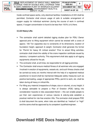 TITLE: REPLACEMENT OF SINGLE WALL AMMONIA
STORAGE TANK BY DOUBLE WALL STORAGE TANK
IN GNFC AMMONIA PLANT AT BHARUCH-GUJARAT
DOCUMENT NAME: ENVIRONMENT HEALTH 
SAFETY PLAN
PC-00187-PVPM-
HSE-001
0
DOCUMENT NO REV
SHEET 44 OF 63
Inside confined space works, only electrical facilities /installations of 24V shall be
permitted. Contactor shall ensure usage of safe  suitable arrangement of
oxygen supply for individual workmen (during the course of work in confined
space), if oxygen concentration is found to be less than 19.5% (v/v) there.
3.3.22 Heavy Lifts
• The contractor shall submit detailed rigging studies plan for PDIL/ Owner
approval prior to lifting equipment which cannot be erected with a crane of
approx. 100 Ton capacities due to constraints of its dimensions, location of
foundation height, approach  weight. Contractor shall generate the format
for “Permit for heavy lift /critical erection” Prior to actual lifting activities;
contractor shall check the validity of the crane inspection certificate issued by
statutory / competent authority. This requirement shall also apply to all rigging
equipments utilized for the job.
• The contractor shall, at all times, be responsible for all rigging activities.
• The Contractor shall ensure medical fitness of all workmen who are engaged
/involved in erection of equipments, vessels etc. and such fitness checks shall
be carried-out every six months interval with the help of a registered medical
practitioner  record shall be maintained Adequate safety measures such as
positive barricading, usage of appropriate PPEs, permit to work, etc. shall be
taken during all heavy or critical lifts.
• For lifting any material (irrespective of shape, size or volume), at any height, it
is always advisable to prepare a Plan of Erection (POE) taking into
consideration hazards  risks associated therein – this can enable people to
put their own experiences of various natures  side-by-side establish a
practical method for risk-free erection /lifts. The contractor shall prepare POE
 shall document the same, when risks are identified as “medium” or “high”
and the same shall be approved by its competent /qualified engineer.
Download HSE Docs hseprof.com
 