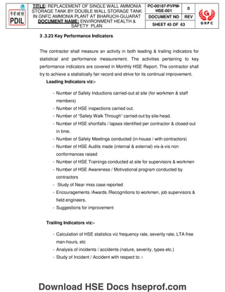 TITLE: REPLACEMENT OF SINGLE WALL AMMONIA
STORAGE TANK BY DOUBLE WALL STORAGE TANK
IN GNFC AMMONIA PLANT AT BHARUCH-GUJARAT
DOCUMENT NAME: ENVIRONMENT HEALTH 
SAFETY PLAN
PC-00187-PVPM-
HSE-001
0
DOCUMENT NO REV
SHEET 45 OF 63
3 .3.23 Key Performance Indicators
The contractor shall measure an activity in both leading  trailing indicators for
statistical and performance measurement. The activities pertaining to key
performance indicators are covered in Monthly HSE Report. The contractor shall
try to achieve a statistically fair record and strive for its continual improvement.
Leading Indicators viz:-
- Number of Safety Inductions carried-out at site (for workmen  staff
members)
- Number of HSE inspections carried out.
- Number of “Safety Walk Through” carried-out by site-head.
- Number of HSE shortfalls / lapses identified per contractor  closed-out
in time.
- Number of Safety Meetings conducted (in-house / with contractors)
- Number of HSE Audits made (internal  external) vis-à-vis non
conformances raised
- Number of HSE Trainings conducted at site for supervisors  workmen
- Number of HSE Awareness / Motivational program conducted by
contractors
- Study of Near miss case reported
- Encouragements /Awards /Recognitions to workmen, job supervisors 
field engineers.
- Suggestions for improvement
Trailing Indicators viz:-
- Calculation of HSE statistics viz frequency rate, severity rate, LTA free
man-hours, etc
- Analysis of incidents / accidents (nature, severity, types etc.)
- Study of Incident / Accident with respect to :-
Download HSE Docs hseprof.com
 