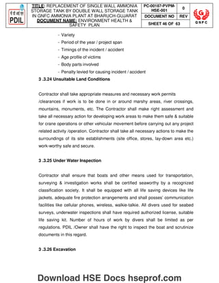TITLE: REPLACEMENT OF SINGLE WALL AMMONIA
STORAGE TANK BY DOUBLE WALL STORAGE TANK
IN GNFC AMMONIA PLANT AT BHARUCH-GUJARAT
DOCUMENT NAME: ENVIRONMENT HEALTH 
SAFETY PLAN
PC-00187-PVPM-
HSE-001
0
DOCUMENT NO REV
SHEET 46 OF 63
- Variety
- Period of the year / project span
- Timings of the incident / accident
- Age profile of victims
- Body parts involved
- Penalty levied for causing incident / accident
3 .3.24 Unsuitable Land Conditions
Contractor shall take appropriate measures and necessary work permits
/clearances if work is to be done in or around marshy areas, river crossings,
mountains, monuments, etc. The Contractor shall make right assessment and
take all necessary action for developing work areas to make them safe  suitable
for crane operations or other vehicular movement before carrying out any project
related activity /operation. Contractor shall take all necessary actions to make the
surroundings of its site establishments (site office, stores, lay-down area etc.)
work-worthy safe and secure.
3 .3.25 Under Water Inspection
Contractor shall ensure that boats and other means used for transportation,
surveying  investigation works shall be certified seaworthy by a recognized
classification society. It shall be equipped with all life saving devices like life
jackets, adequate fire protection arrangements and shall posses’ communication
facilities like cellular phones, wireless, walkie-talkie. All divers used for seabed
surveys, underwater inspections shall have required authorized license, suitable
life saving kit. Number of hours of work by divers shall be limited as per
regulations. PDIL /Owner shall have the right to inspect the boat and scrutinize
documents in this regard.
3 .3.26 Excavation
Download HSE Docs hseprof.com
 