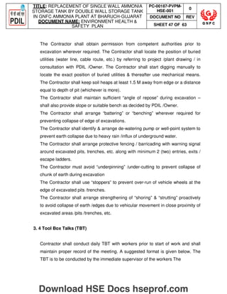 TITLE: REPLACEMENT OF SINGLE WALL AMMONIA
STORAGE TANK BY DOUBLE WALL STORAGE TANK
IN GNFC AMMONIA PLANT AT BHARUCH-GUJARAT
DOCUMENT NAME: ENVIRONMENT HEALTH 
SAFETY PLAN
PC-00187-PVPM-
HSE-001
0
DOCUMENT NO REV
SHEET 47 OF 63
The Contractor shall obtain permission from competent authorities prior to
excavation wherever required. The Contractor shall locate the position of buried
utilities (water line, cable route, etc.) by referring to project /plant drawing / in
consultation with PDIL /Owner. The Contractor shall start digging manually to
locate the exact position of buried utilities  thereafter use mechanical means.
The Contractor shall keep soil heaps at least 1.5 M away from edge or a distance
equal to depth of pit (whichever is more).
The Contractor shall maintain sufficient “angle of repose” during excavation –
shall also provide slope or suitable bench as decided by PDIL /Owner.
The Contractor shall arrange “battering” or “benching” wherever required for
preventing collapse of edge of excavations.
The Contractor shall identify  arrange de-watering pump or well-point system to
prevent earth collapse due to heavy rain /influx of underground water.
The Contractor shall arrange protective fencing / barricading with warning signal
around excavated pits, trenches, etc. along with minimum 2 (two) entries, exits /
escape ladders.
The Contractor must avoid “underpinning” /under-cutting to prevent collapse of
chunk of earth during excavation
The Contractor shall use “stoppers” to prevent over-run of vehicle wheels at the
edge of excavated pits /trenches.
The Contractor shall arrange strengthening of “shoring”  “strutting” proactively
to avoid collapse of earth /edges due to vehicular movement in close proximity of
excavated areas /pits /trenches, etc.
3. 4 Tool Box Talks (TBT)
Contractor shall conduct daily TBT with workers prior to start of work and shall
maintain proper record of the meeting. A suggested format is given below. The
TBT is to be conducted by the immediate supervisor of the workers The
Download HSE Docs hseprof.com
 