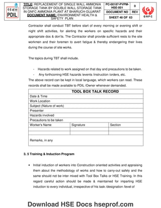 TITLE: REPLACEMENT OF SINGLE WALL AMMONIA
STORAGE TANK BY DOUBLE WALL STORAGE TANK
IN GNFC AMMONIA PLANT AT BHARUCH-GUJARAT
DOCUMENT NAME: ENVIRONMENT HEALTH 
SAFETY PLAN
PC-00187-PVPM-
HSE-001
0
DOCUMENT NO REV
SHEET 48 OF 63
Contractor shall conduct TBT before start of every morning or evening shift or
night shift activities, for alerting the workers on specific hazards and their
appropriate dos  don’ts. The Contractor shall provide sufficient rests to the site
workmen and their foremen to avert fatigue  thereby endangering their lives
during the course of site works.
The topics during TBT shall include.
- Hazards related to work assigned on that day and precautions to be taken.
- Any forthcoming HSE hazards /events /instruction /orders, etc.
The above record can be kept in local language, which workers can read. These
records shall be made available to PDIL /Owner whenever demanded.
TOOL BOX TALK RECORD
Date  Time
Work Location
Subject (Nature of work)
Presenter
Hazards involved
Precautions to be taken
Worker's Name Signature Section
Remarks, in any
3. 5 Training  Induction Program
• Initial induction of workers into Construction oriented activities and appraising
them about the methodology of works and how to carry-out safely and the
same should not be inter mixed with Tool Box Talks or HSE Training. In this
regard careful action should be made  maintained for imparting HSE
induction to every individual, irrespective of his task /designation /level of
Download HSE Docs hseprof.com
 