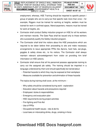 TITLE: REPLACEMENT OF SINGLE WALL AMMONIA
STORAGE TANK BY DOUBLE WALL STORAGE TANK
IN GNFC AMMONIA PLANT AT BHARUCH-GUJARAT
DOCUMENT NAME: ENVIRONMENT HEALTH 
SAFETY PLAN
PC-00187-PVPM-
HSE-001
0
DOCUMENT NO REV
SHEET 49 OF 63
employment, whereas, HSE Training should be imparted to specific person /
group of people who are to carry-out that specific task more than once – for
example, Riggers must be trained for working at heights, welders must be
trained for work in confined space, fitters/carpenters, mesons must be trained
for work at heights, etc.
• Contractor shall conduct Safety induction program on HSE for all his workers
and maintain records. The Gate Pass shall be issued only to those workers
who successfully qualify the Safety induction program.
• The Contractor shall brief the visitors about the HSE precautions which are
required to be taken before their proceeding to site and make necessary
arrangements to issue appropriate PPEs like Aprons, hard hats, ear-plugs,
goggles  safety shoes etc., to his visitors. The Contractor shall always
maintain relevant acknowledgement from visitor on providing him brief
information on HSE actions.
• Contractor shall ensure that all his personnel possess appropriate training to
carry out the assigned job safely. The training should be imparted in a
language understood by them and should specifically be trained about
- Potential hazards to which they may be exposed at their workplace
- Measures available for prevention and elimination of these hazards
The topics during training shall cover, at the minimum: -
- Why safety should be considered during work - explanation
- Education about hazards and precautions required
- Employees’ duties  responsibilities
- Emergency and evacuation plan
- HSE requirements during project activities
- Fire fighting and First-Aid
- Use of PPEs
- Occupational health issues – dos  don’ts
- Local laws on intoxicating drinks, drugs, smoking in force
Download HSE Docs hseprof.com
 