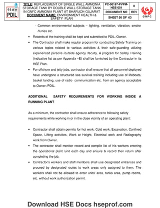 TITLE: REPLACEMENT OF SINGLE WALL AMMONIA
STORAGE TANK BY DOUBLE WALL STORAGE TANK
IN GNFC AMMONIA PLANT AT BHARUCH-GUJARAT
DOCUMENT NAME: ENVIRONMENT HEALTH 
SAFETY PLAN
PC-00187-PVPM-
HSE-001
0
DOCUMENT NO REV
SHEET 50 OF 63
- Common environmental subjects – lighting, ventilation, vibration, smoke
/fumes etc.
• Records of the training shall be kept and submitted to PDIL /Owner.
• The Contractor shall make regular program for conducting Safety Training on
various topics related to various activities  their safe-guarding utilizing
experienced persons /outside agency /faculty. A program for Safety Training
(indicative list as per Appendix –E) shall be furnished by the Contractor in its
HSE Plan.
• For offshore and jetty jobs, contractor shall ensure that all personnel deployed
have undergone a structured sea survival training including use of lifeboats,
basket landing, use of radio communication etc. from an agency acceptable
to Owner /PDIL.
ADDITIONAL SAFETY REQUIREMENTS FOR WORKING INSIDE A
RUNNING PLANT
As a minimum, the contractor shall ensure adherence to following safety
requirements while working in or in the close vicinity of an operating plant:
• Contractor shall obtain permits for hot work, Cold work, Excavation, Confined
Space, Lifting activities, Work at Height, Electrical work and Radiography
work from Owner.
• The contractor shall monitor record and compile list of his workers entering
the operational plant /unit each day and ensure  record their return after
completing the job.
• Contractor’s workers and staff members shall use designated entrances and
proceed by designated routes to work areas only assigned to them. The
workers shall not be allowed to enter units' area, tanks area, pump rooms,
etc. without work authorization permit.
Download HSE Docs hseprof.com
 