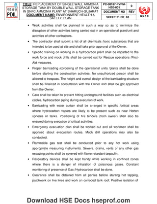 TITLE: REPLACEMENT OF SINGLE WALL AMMONIA
STORAGE TANK BY DOUBLE WALL STORAGE TANK
IN GNFC AMMONIA PLANT AT BHARUCH-GUJARAT
DOCUMENT NAME: ENVIRONMENT HEALTH 
SAFETY PLAN
PC-00187-PVPM-
HSE-001
0
DOCUMENT NO REV
SHEET 51 OF 63
• Work activities shall be planned in such a way so as to minimize the
disruption of other activities being carried out in an operational plant/unit and
activities of other contractors.
• The contractor shall submit a list of all chemicals /toxic substances that are
intended to be used at site and shall take prior approval of the Owner.
• Specific training on working in a hydrocarbon plant shall be imparted to the
work force and mock drills shall be carried out for Rescue operations /First-
Aid measures.
• Proper barricading /cordoning of the operational units /plants shall be done
before starting the construction activities. No unauthorized person shall be
allowed to trespass. The height and overall design of the barricading structure
shall be finalized in consultation with the Owner and shall be got approved
from the Owner.
• Care shall be taken to prevent hitting underground facilities such as electrical
cables, hydrocarbon piping during execution of work.
• Barricading with water curtain shall be arranged in specific /critical areas
where hydrocarbon vapors are likely to be present such as near Horton
spheres or tanks. Positioning of fire tenders (from owner) shall also be
ensured during execution of critical activities.
• Emergency evacuation plan shall be worked out and all workmen shall be
apprised about evacuation routes. Mock drill operations may also be
conducted.
• Flammable gas test shall be conducted prior to any hot work using
appropriate measuring instruments. Sewers, drains, vents or any other gas
escaping points shall be covered with flame retardant tarpaulin.
• Respiratory devices shall be kept handy while working in confined zones
where there is a danger of inhalation of poisonous gases. Constant
monitoring of presence of Gas /Hydrocarbon shall be done.
• Clearance shall be obtained from all parties before starting hot tapping,
patchwork on live lines and work on corroded tank roof. Positive isolation of
Download HSE Docs hseprof.com
 