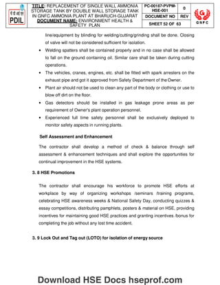 TITLE: REPLACEMENT OF SINGLE WALL AMMONIA
STORAGE TANK BY DOUBLE WALL STORAGE TANK
IN GNFC AMMONIA PLANT AT BHARUCH-GUJARAT
DOCUMENT NAME: ENVIRONMENT HEALTH 
SAFETY PLAN
PC-00187-PVPM-
HSE-001
0
DOCUMENT NO REV
SHEET 52 OF 63
line/equipment by blinding for welding/cutting/grinding shall be done. Closing
of valve will not be considered sufficient for isolation.
• Welding spatters shall be contained properly and in no case shall be allowed
to fall on the ground containing oil. Similar care shall be taken during cutting
operations.
• The vehicles, cranes, engines, etc. shall be fitted with spark arresters on the
exhaust pipe and got it approved from Safety Department of the Owner.
• Plant air should not be used to clean any part of the body or clothing or use to
blow off dirt on the floor.
• Gas detectors should be installed in gas leakage prone areas as per
requirement of Owner's plant operation personnel.
• Experienced full time safety personnel shall be exclusively deployed to
monitor safety aspects in running plants.
Self Assessment and Enhancement
The contractor shall develop a method of check  balance through self
assessment  enhancement techniques and shall explore the opportunities for
continual improvement in the HSE systems.
3. 8 HSE Promotions
The contractor shall encourage his workforce to promote HSE efforts at
workplace by way of organizing workshops /seminars /training programs,
celebrating HSE awareness weeks  National Safety Day, conducting quizzes 
essay competitions, distributing pamphlets, posters  material on HSE, providing
incentives for maintaining good HSE practices and granting incentives /bonus for
completing the job without any lost time accident.
3. 9 Lock Out and Tag out (LOTO) for isolation of energy source
Download HSE Docs hseprof.com
 