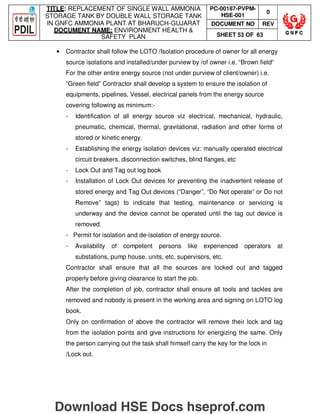 TITLE: REPLACEMENT OF SINGLE WALL AMMONIA
STORAGE TANK BY DOUBLE WALL STORAGE TANK
IN GNFC AMMONIA PLANT AT BHARUCH-GUJARAT
DOCUMENT NAME: ENVIRONMENT HEALTH 
SAFETY PLAN
PC-00187-PVPM-
HSE-001
0
DOCUMENT NO REV
SHEET 53 OF 63
• Contractor shall follow the LOTO /Isolation procedure of owner for all energy
source isolations and installed/under purview by /of owner i.e. “Brown field”
For the other entire energy source (not under purview of client/owner) i.e.
“Green field” Contractor shall develop a system to ensure the isolation of
equipments, pipelines, Vessel, electrical panels from the energy source
covering following as minimum:-
- Identification of all energy source viz electrical, mechanical, hydraulic,
pneumatic, chemical, thermal, gravitational, radiation and other forms of
stored or kinetic energy.
- Establishing the energy isolation devices viz: manually operated electrical
circuit breakers, disconnection switches, blind flanges, etc
- Lock Out and Tag out log book
- Installation of Lock Out devices for preventing the inadvertent release of
stored energy and Tag Out devices (“Danger”, “Do Not operate” or Do not
Remove” tags) to indicate that testing, maintenance or servicing is
underway and the device cannot be operated until the tag out device is
removed.
- Permit for isolation and de-isolation of energy source.
- Availability of competent persons like experienced operators at
substations, pump house, units, etc, supervisors, etc.
Contractor shall ensure that all the sources are locked out and tagged
properly before giving clearance to start the job.
After the completion of job, contractor shall ensure all tools and tackles are
removed and nobody is present in the working area and signing on LOTO log
book.
Only on confirmation of above the contractor will remove their lock and tag
from the isolation points and give instructions for energizing the same. Only
the person carrying out the task shall himself carry the key for the lock in
/Lock out.
Download HSE Docs hseprof.com
 