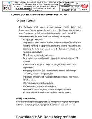 TITLE: REPLACEMENT OF SINGLE WALL AMMONIA
STORAGE TANK BY DOUBLE WALL STORAGE TANK
IN GNFC AMMONIA PLANT AT BHARUCH-GUJARAT
DOCUMENT NAME: ENVIRONMENT HEALTH 
SAFETY PLAN
PC-00187-PVPM-
HSE-001
0
DOCUMENT NO REV
SHEET 54 OF 63
4. 0 DETAILS OF HSE MANAGEMENT SYSTEM BY CONTRACTOR
On Award of Contract
The Contractor shall submit a comprehensive Health, Safety and
Environment Plan or program for approval by PDIL /Owner prior to start of
work. The Contractor shall participate in the pre-start meeting with PDIL
/Owner to finalize HSE Plans which shall including the following:
- HSE policy  Objectives
- Job procedure to be followed by the Contractor for construction activities
including handling of equipments, scaffolding, electric installations, etc.
describing the risks involved, actions to be taken and methodology for
monitoring each activity.
- PDIL /Owner review/audit requirement.
- Organization structure along with responsibility and authority, on HSE
activities.
- Administrative  disciplinary steps involving implementation of HSE
requirements.
- Emergency evacuation plan / procedures for site and labour camps
- Job Safety Analysis for high risk jobs.
- Procedures for reporting  investigation of accidents and near misses.
- HSE Inspection.
- HSE Training programs at project site.
- HSE Awareness programs, at project site.
- Reference to Rules, Regulations and statutory requirements.
- HSE documentation viz reporting, analysis  record keeping.
During Job Execution
Contractor shall implement approved HSE management program including but
not limited to as brought out under para 3.0. Contractor shall also ensure:
Download HSE Docs hseprof.com
 