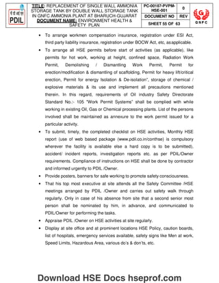 TITLE: REPLACEMENT OF SINGLE WALL AMMONIA
STORAGE TANK BY DOUBLE WALL STORAGE TANK
IN GNFC AMMONIA PLANT AT BHARUCH-GUJARAT
DOCUMENT NAME: ENVIRONMENT HEALTH 
SAFETY PLAN
PC-00187-PVPM-
HSE-001
0
DOCUMENT NO REV
SHEET 55 OF 63
• To arrange workmen compensation insurance, registration under ESI Act,
third party liability insurance, registration under BOCW Act, etc, asapplicable.
• To arrange all HSE permits before start of activities (as applicable), like
permits for hot work, working at height, confined space, Radiation Work
Permit, Demolishing / Dismantling Work Permit, Permit for
erection/modification  dismantling of scaffolding, Permit for heavy lift/critical
erection, Permit for energy Isolation  De-isolation”, storage of chemical /
explosive materials  its use and implement all precautions mentioned
therein. In this regard, requirements of Oil industry Safety Directorate
Standard No.:- 105 Work Permit Systems” shall be complied with while
working in existing Oil, Gas or Chemical processing plants. List of the persons
involved shall be maintained as annexure to the work permit issued for a
particular activity.
• To submit, timely, the completed checklist on HSE activities, Monthly HSE
report (use of web based package (www.pdil.co.in/conthse) is compulsory
wherever the facility is available else a hard copy is to be submitted),
accident/ incident reports, investigation reports etc. as per PDIL/Owner
requirements. Compliance of instructions on HSE shall be done by contractor
and informed urgently to PDIL /Owner.
• Provide posters, banners for safe working to promote safety consciousness.
• That his top most executive at site attends all the Safety Committee /HSE
meetings arranged by PDIL /Owner and carries out safety walk through
regularly. Only in case of his absence from site that a second senior most
person shall be nominated by him, in advance, and communicated to
PDIL/Owner for performing the tasks.
• Appraise PDIL /Owner on HSE activities at site regularly.
• Display at site office and at prominent locations HSE Policy, caution boards,
list of hospitals, emergency services available, safety signs like Men at work,
Speed Limits, Hazardous Area, various do’s  don’ts, etc.
Download HSE Docs hseprof.com
 