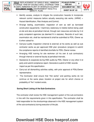 TITLE: REPLACEMENT OF SINGLE WALL AMMONIA
STORAGE TANK BY DOUBLE WALL STORAGE TANK
IN GNFC AMMONIA PLANT AT BHARUCH-GUJARAT
DOCUMENT NAME: ENVIRONMENT HEALTH 
SAFETY PLAN
PC-00187-PVPM-
HSE-001
0
DOCUMENT NO REV
SHEET 56 OF 63
• Identify access, analyze  mitigate the construction hazards  incorporate
relevant control measures before actually executing site works. (HIRAC =
Hazard Identification, Risk Analysis and Control).
• Arrange testing, examination, inspection of own as well as borrowed
construction equipments / machinery (stationary  mobile) before being used
at site and also at periodical interval, through own resources and also by 3 rd
party competent agencies (as deemed fit in statutes). Records of such test,
examination etc. shall be maintained  shall be submitted to PDIL /Owner as
 when asked for.
• Carryout audits /inspection (internal  external) at his works as well as sub
contractor works as per approved HSE plan /procedure /program  submit
the compliance reports of identified shortfalls for PDIL /Owner review.
• Arranging HSE training for site workmen (of his own  sub contractors)
through internal or external faculty at periodical intervals.
• Assistance  cooperate during HSE audits by PDIL /Owner or any other 3 rd
party and submit compliance report. Generate  submit of HSE records
/report as per this specification.
• Carry-out all dismantling activities safely, with prior approval of PDIL/Owner
representative.
• The Contractor shall ensure that “Hot works” and painting works do not
continue at the same place /location at project site for which chance or
probability of “fire” incident exists.
During Short Listing of the Sub-Contractors
The contractor shall review the HSE management system of the sub-contractors
in line with the requirements given in this specification. The contractor shall be
held responsible for the shortcomings observed in the HSE management system
of the sub-contractor(s) during execution of the job.
Download HSE Docs hseprof.com
 