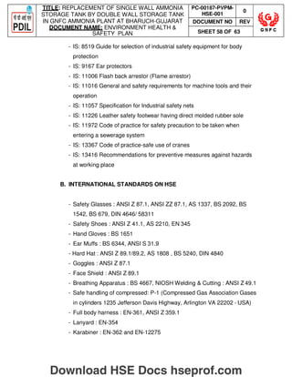 TITLE: REPLACEMENT OF SINGLE WALL AMMONIA
STORAGE TANK BY DOUBLE WALL STORAGE TANK
IN GNFC AMMONIA PLANT AT BHARUCH-GUJARAT
DOCUMENT NAME: ENVIRONMENT HEALTH 
SAFETY PLAN
PC-00187-PVPM-
HSE-001
0
DOCUMENT NO REV
SHEET 58 OF 63
- IS: 8519 Guide for selection of industrial safety equipment for body
protection
- IS: 9167 Ear protectors
- IS: 11006 Flash back arrestor (Flame arrestor)
- IS: 11016 General and safety requirements for machine tools and their
operation
- IS: 11057 Specification for Industrial safety nets
- IS: 11226 Leather safety footwear having direct molded rubber sole
- IS: 11972 Code of practice for safety precaution to be taken when
entering a sewerage system
- IS: 13367 Code of practice-safe use of cranes
- IS: 13416 Recommendations for preventive measures against hazards
at working place
B. INTERNATIONAL STANDARDS ON HSE
- Safety Glasses : ANSI Z 87.1, ANSI ZZ 87.1, AS 1337, BS 2092, BS
1542, BS 679, DIN 4646/ 58311
- Safety Shoes : ANSI Z 41.1, AS 2210, EN 345
- Hand Gloves : BS 1651
- Ear Muffs : BS 6344, ANSI S 31.9
- Hard Hat : ANSI Z 89.1/89.2, AS 1808 , BS 5240, DIN 4840
- Goggles : ANSI Z 87.1
- Face Shield : ANSI Z 89.1
- Breathing Apparatus : BS 4667, NIOSH Welding  Cutting : ANSI Z 49.1
- Safe handling of compressed: P-1 (Compressed Gas Association Gases
in cylinders 1235 Jefferson Davis Highway, Arlington VA 22202 - USA)
- Full body harness : EN-361, ANSI Z 359.1
- Lanyard : EN-354
- Karabiner : EN-362 and EN-12275
Download HSE Docs hseprof.com
 