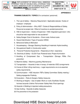 TITLE: REPLACEMENT OF SINGLE WALL AMMONIA
STORAGE TANK BY DOUBLE WALL STORAGE TANK
IN GNFC AMMONIA PLANT AT BHARUCH-GUJARAT
DOCUMENT NAME: ENVIRONMENT HEALTH 
SAFETY PLAN
PC-00187-PVPM-
HSE-001
0
DOCUMENT NO REV
SHEET 62 OF 63
APPENDIX-E
TRAINING SUBJECTS / TOPICS (For contractors’ personnel)
1. The Law  Safety – Statutory Requirement / Applicable statutes / Duties of
employer / employee
2. Policy  Administration – Why HSE? / Duties  Responsibilities of Safety
Personnel at project site / Effect of incentive on accident prevention
3. HSE  Supervision – Duties of Supervisor / HSE integrated supervision / who
should be held responsible for site accidents?
4. Safety Budget /Cost of Accidents – Direct costs /Indirect costs
5. Hazard Identification /Type of hazards /HIRAC
6. Behavioral Safety  Motivation
7. Housekeeping – Storage /Stacking /Handling of materials /Hydra handling
8. Occupational Health in Construction sector
9. Personal Protective Equipments – Respiratory  Non- respiratory
10. Electricity  Safety – ELCB /Fuse /Powered tools /Project illumination
11.Handling of Compressed Gas – Transportation /Storage /FBAs /Fire
prevention
12.Machine Safety – Machine guarding /Maintenance
13.Transportation – Hazards  risks in transp. of materials /ODC consignments
14.Cranes  Other Lifting machinery – Legal requirements vis-à-vis essential
safety requirements.
15.Communication – HSE Induction /TBTs /Safety Committee /Safety meeting /
Safety propaganda /Publicity.
16.Excavation – Risks  Dangers /Safety measures
17.Working at Heights – Use of ladder /Work on roofs /Scaffolds /Double
harness lanyards /Lifeline /Fall arrester /Safety Nets /Floor openings
18.Hazards in Welding  important safety precautions
19.Gas Cutting – Hazards  safety measures
20.Fire prevention  fire protection
Download HSE Docs hseprof.com
 