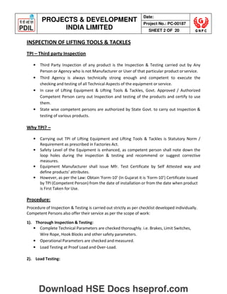 PROJECTS  DEVELOPMENT
INDIA LIMITED
Date:
Project No.: PC-00187
SHEET 2 OF 20
INSPECTION OF LIFTING TOOLS  TACKLES
TPI – Third party Inspection
• Third Party Inspection of any product is the Inspection  Testing carried out by Any
Person or Agency who is not Manufacturer or User of that particular product orservice.
• Third Agency is always technically strong enough and competent to execute the
checking and testing of all Technical Aspects of the equipment or service.
• In case of Lifting Equipment  Lifting Tools  Tackles, Govt. Approved / Authorized
Competent Person carry out Inspection and testing of the products and certify to use
them.
• State wise competent persons are authorized by State Govt. to carry out Inspection 
testing of various products.
Why TPI? –
• Carrying out TPI of Lifting Equipment and Lifting Tools  Tackles is Statutory Norm /
Requirement as prescribed in Factories Act.
• Safety Level of the Equipment is enhanced, as competent person shall note down the
loop holes during the inspection  testing and recommend or suggest corrective
measures.
• Equipment Manufacturer shall issue Mfr. Test Certificate by Self Attested way and
define products’ attributes.
• However, as per the Law: Obtain ‘Form-10’ (In Gujarat it is ‘Form-10’) Certificate issued
by TPI (Competent Person) from the date of installation or from the date when product
is First Taken for Use.
Procedure:
Procedure of Inspection  Testing is carried out strictly as per checklist developed individually.
Competent Persons also offer their service as per the scope of work:
1). Thorough Inspection  Testing:
• Complete Technical Parameters are checked thoroughly. i.e. Brakes, Limit Switches,
Wire Rope, Hook Blocks and other safety parameters.
• Operational Parameters are checked and measured.
• Load Testing at Proof Load and Over-Load.
2). Load Testing:
Download HSE Docs hseprof.com
 