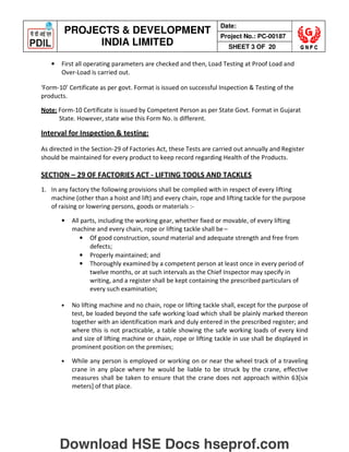 PROJECTS  DEVELOPMENT
INDIA LIMITED
Date:
Project No.: PC-00187
SHEET 3 OF 20
• First all operating parameters are checked and then, Load Testing at Proof Load and
Over-Load is carried out.
‘Form-10’ Certificate as per govt. Format is issued on successful Inspection  Testing of the
products.
Note: Form-10 Certificate is issued by Competent Person as per State Govt. Format in Gujarat
State. However, state wise this Form No. is different.
Interval for Inspection  testing:
As directed in the Section-29 of Factories Act, these Tests are carried out annually and Register
should be maintained for every product to keep record regarding Health of the Products.
SECTION – 29 OF FACTORIES ACT - LIFTING TOOLS AND TACKLES
1. In any factory the following provisions shall be complied with in respect of every lifting
machine (other than a hoist and lift) and every chain, rope and lifting tackle for the purpose
of raising or lowering persons, goods or materials :-
• All parts, including the working gear, whether fixed or movable, of every lifting
machine and every chain, rope or lifting tackle shall be –
• Of good construction, sound material and adequate strength and free from
defects;
• Properly maintained; and
• Thoroughly examined by a competent person at least once in every period of
twelve months, or at such intervals as the Chief Inspector may specify in
writing, and a register shall be kept containing the prescribed particulars of
every such examination;
• No lifting machine and no chain, rope or lifting tackle shall, except for the purpose of
test, be loaded beyond the safe working load which shall be plainly marked thereon
together with an identification mark and duly entered in the prescribed register; and
where this is not practicable, a table showing the safe working loads of every kind
and size of lifting machine or chain, rope or lifting tackle in use shall be displayed in
prominent position on the premises;
• While any person is employed or working on or near the wheel track of a traveling
crane in any place where he would be liable to be struck by the crane, effective
measures shall be taken to ensure that the crane does not approach within 63[six
meters] of that place.
Download HSE Docs hseprof.com
 