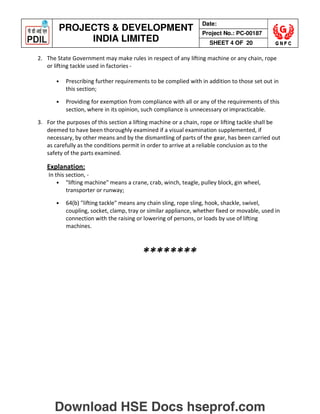 PROJECTS  DEVELOPMENT
INDIA LIMITED
Date:
Project No.: PC-00187
SHEET 4 OF 20
2. The State Government may make rules in respect of any lifting machine or any chain, rope
or lifting tackle used in factories -
• Prescribing further requirements to be complied with in addition to those set out in
this section;
• Providing for exemption from compliance with all or any of the requirements of this
section, where in its opinion, such compliance is unnecessary orimpracticable.
3. For the purposes of this section a lifting machine or a chain, rope or lifting tackle shall be
deemed to have been thoroughly examined if a visual examination supplemented, if
necessary, by other means and by the dismantling of parts of the gear, has been carried out
as carefully as the conditions permit in order to arrive at a reliable conclusion as to the
safety of the parts examined.
Explanation:
In this section, -
• lifting machine means a crane, crab, winch, teagle, pulley block, gin wheel,
transporter or runway;
• 64(b) lifting tackle means any chain sling, rope sling, hook, shackle, swivel,
coupling, socket, clamp, tray or similar appliance, whether fixed or movable, used in
connection with the raising or lowering of persons, or loads by use of lifting
machines.
********
Download HSE Docs hseprof.com
 