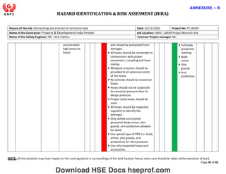 HAZARD IDENTIFICATION & RISK ASSESMENT (HIRA)
NOTE: All the activities may have impact on the running plants in surroundings of the tank location hence, extra care should be taken while execution of work.
Page 36 of 66
ANNEXURE – R
Nature of the Job: Dismantling and erection of ammonia tank Date: 02/12/2020 Project No: PC-00187
Name of the Contractor: Projects & Development India limited Job Location: GNFC -1003A Project Bharuch Site
Name of the Safety Engineer: Mr. Tarik Vahora Contract Project manager: Mr.
uncontrolled
high pressure
hoses
and should be prevented from
damages.
• All hoses should be connected to
compressors with proper
connectors / coupling and hose
clamps.
• Whiplash arrestors should be
provided to all extension joints
of the hoses.
• No vehicles should be moved on
hoses.
• Hoses should not be subjected
to excessive pressure than its
design pressure.
• Proper rated hoses should be
used.
• All hoses should be inspected
regularly to identify the
damages.
• Only skilled and trained
personnel body armor, shin
guards, arm protection allowed
for work.
• Use special type of PPE (i.e. body
armor, shin guards, arm
protection) for ultra pressure.
• Use only inspected hoses and
accessories.
• Full body
protective
clothing
• Body
armor
• Shin
guards
• Arm
protection
Download HSE Docs hseprof.com
 