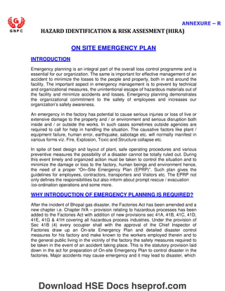 ANNEXURE – R
HAZARD IDENTIFICATION  RISK ASSESMENT (HIRA)
INTRODUCTION
ON SITE EMERGENCY PLAN
Emergency planning is an integral part of the overall loss control programme and is
essential for our organization. The same is important for effective management of an
accident to minimize the losses to the people and property, both in and around the
facility. The important aspect in emergency management is to prevent by technical
and organizational measures, the unintentional escape of hazardous materials out of
the facility and minimize accidents and losses. Emergency planning demonstrates
the organizational commitment to the safety of employees and increases our
organization’s safety awareness.
An emergency in the factory has potential to cause serious injuries or loss of live or
extensive damage to the property and / or environment and serious disruption both
inside and / or outside the works. In such cases sometimes outside agencies are
required to call for help in handling the situation. The causative factors like plant /
equipment failure, human error, earthquake, sabotage etc. will normally manifest in
various forms viz. Fire, Explosion, Toxic and Structure collapse etc.
In spite of best design and layout of plant, safe operating procedures and various
preventive measures the possibility of a disaster cannot be totally ruled out. During
this event timely and organized action must be taken to control the situation and to
minimize the damage or loss to the factory, human beings and environment hence,
the need of a proper “On–Site Emergency Plan (EPRP)”. Such plan gives the
guidelines for employees, contractors, transporters and Visitors etc. The EPRP not
only defines the responsibilities but also inform about prompt rescue / evacuation
/co-ordination operations and some more.
WHY INTRODUCTION OF EMERGENCY PLANNING IS REQUIRED?
After the incident of Bhopal gas disaster, the Factories Act has been amended and a
new chapter i.e. Chapter IVA – provision relating to hazardous processes has been
added to the Factories Act with addition of new provisions sec 41A, 41B, 41C, 41D,
41E, 41G  41H covering all hazardous process industries. Under the provision of
Sec 41B (4) every occupier shall with the approval of the Chief Inspector of
Factories draw up an On-site Emergency Plan and detailed disaster control
measures for his factory and make known to the workers employed therein and to
the general public living in the vicinity of the factory the safety measures required to
be taken in the event of an accident taking place. This is the statutory provision laid
down in the act for preparation of On-site Emergency Plan to control disaster in the
factories. Major accidents may cause emergency and it may lead to disaster, which
Download HSE Docs hseprof.com
 