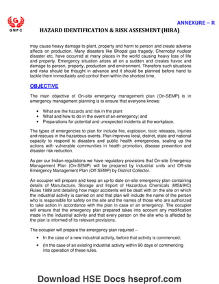 ANNEXURE – R
HAZARD IDENTIFICATION  RISK ASSESMENT (HIRA)
may cause heavy damage to plant, property and harm to person and create adverse
affects on production. Many disasters like Bhopal gas tragedy, Chernobyl nuclear
disaster etc. have occurred at many places in the world causing heavy loss of life
and property. Emergency situation arises all on a sudden and creates havoc and
damage to person, property, production and environment. Therefore such situations
and risks should be thought in advance and it should be planned before hand to
tackle them immediately and control them within the shortest time.
OBJECTIVE
The main objective of On-site emergency management plan (On-SEMP) is in
emergency management planning is to ensure that everyone knows:
• What are the hazards and risk in the plant
• What and how to do in the event of an emergency; and
• Preparations for potential and unexpected incidents at the workplace.
The types of emergencies to plan for include fire, explosion, toxic releases, injuries
and rescues in the hazardous events. Plan improves local, district, state and national
capacity to respond to disasters and public health emergencies, scaling up the
actions with vulnerable communities in health promotion, disease prevention and
disaster risk reduction.
As per our Indian regulations we have regulatory provisions that On-site Emergency
Management Plan (On-SEMP) will be prepared by industrial units and Off-site
Emergency Management Plan (Off SEMP) by District Collector.
An occupier will prepare and keep an up-to date on-site emergency plan containing
details of Manufacture, Storage and Import of Hazardous Chemicals (MSIHC)
Rules 1989 and detailing how major accidents will be dealt with on the site on which
the industrial activity is carried on and that plan will include the name of the person
who is responsible for safety on the site and the names of those who are authorized
to take action in accordance with the plan in case of an emergency. The occupier
will ensure that the emergency plan prepared takes into account any modification
made in the industrial activity and that every person on the site who is affected by
the plan is informed of its relevant provisions.
The occupier will prepare the emergency plan required –
• In the case of a new industrial activity, before that activity is commenced;
• (In the case of an existing industrial activity within 90 days of commencing
into operation of these rules.
Download HSE Docs hseprof.com
 