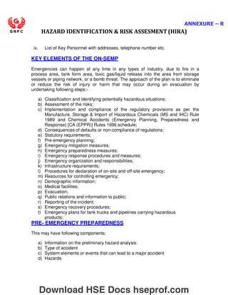 ANNEXURE – R
HAZARD IDENTIFICATION  RISK ASSESMENT (HIRA)
ix. List of Key Personnel with addresses, telephone number etc.
KEY ELEMENTS OF THE ON-SEMP
Emergencies can happen at any time in any types of industry, due to fire in a
process area, tank form area, toxic gas/liquid release into the area from storage
vessels or piping network, or a bomb threat. The approach of the plan is to eliminate
or reduce the risk of injury or harm that may occur during an evacuation by
undertaking following steps:-
a) Classification and identifying potentially hazardous situations;
b) Assessment of the risks;
c) Implementation and compliance of the regulatory provisions as per the
Manufacture, Storage  Import of Hazardous Chemicals (MS and IHC) Rule
1989 and Chemical Accidents (Emergency Planning, Preparedness and
Response) [CA (EPPR)] Rules 1996 schedule;
d) Consequences of defaults or non-compliance of regulations;
e) Statutory requirements;
f) Pre-emergency planning;
g) Emergency mitigation measures;
h) Emergency preparedness measures;
i) Emergency response procedures and measures;
j) Emergency organization and responsibilities;
k) Infrastructure requirements;
l) Procedures for declaration of on-site and off-site emergency;
m) Resources for controlling emergency;
n) Demographic information;
o) Medical facilities;
p) Evacuation;
q) Public relations and information to public;
r) Reporting of the incident;
s) Emergency recovery procedures;
t) Emergency plans for tank trucks and pipelines carrying hazardous
products;
PRE- EMERGENCY PREPAREDNESS
This may have following components:
a) Information on the preliminary hazard analysis:
b) Type of accident
c) System elements or events that can lead to a major accident
d) Hazards
Download HSE Docs hseprof.com
 