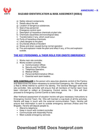 ANNEXURE – R
HAZARD IDENTIFICATION  RISK ASSESMENT (HIRA)
e) Safety relevant components
f) Details about the site
g) Location of dangerous substances.
h) Seat of key personnel
i) Emergency control room
j) Description of hazardous chemicals at plant site:
k) Chemicals (Quantities and toxicological data)
l) Transformation if any, which could occur.
m) Purity of hazardous chemicals.
n) Likely dangers to the plant.
o) Enumerate effects of Accident
p) Stress and strain caused during normal operation
q) Fire and explosion inside the plant and effect if any, of fire and explosion
outside.
THE KEY PERSONNEL  THEIR ROLE FOR ONSITE EMERGENCY
1. Works main site controller.
2. Works incident controller.
a. Communication Officer.
b. Security and Fire Officer.
c. Telephone Operators.
d. Medical Officer.
e. Personnel/Administrative Officer.
f. Essential work team leaders.
SITE CONTROLLER is the person who assumes absolute control of the Factory
and determines the action necessary to control the Emergency. He / She will wear
a Red  White Helmet to confirm his identity. The General Manager will be the
site controller. Site controller will ensure that all members of his/her team have
been informed to collect at Emergency Control centre. He / She will then
proceed to Emergency Control Centre to take charge.
After firsthand assessment of situation he/she will give necessary instructions to
Emergency Control Team. He / She will maintain a Log book of all the activities.
He/she will keep in touch with the external communication Team. He/she will
ensure that information is sent to outside emergency services (Police and Fire
Brigade). He/she will depute people to,
• Attend to telephone
• Keep in touch with incident controller
• Communicate with Assembly Points
• Meet outside emergency services
Download HSE Docs hseprof.com
 