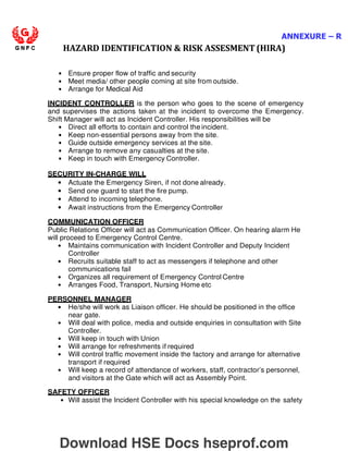 ANNEXURE – R
HAZARD IDENTIFICATION  RISK ASSESMENT (HIRA)
• Ensure proper flow of traffic and security
• Meet media/ other people coming at site from outside.
• Arrange for Medical Aid
INCIDENT CONTROLLER is the person who goes to the scene of emergency
and supervises the actions taken at the incident to overcome the Emergency.
Shift Manager will act as Incident Controller. His responsibilities will be
• Direct all efforts to contain and control the incident.
• Keep non-essential persons away from the site.
• Guide outside emergency services at the site.
• Arrange to remove any casualties at the site.
• Keep in touch with Emergency Controller.
SECURITY IN-CHARGE WILL
• Actuate the Emergency Siren, if not done already.
• Send one guard to start the fire pump.
• Attend to incoming telephone.
• Await instructions from the Emergency Controller
COMMUNICATION OFFICER
Public Relations Officer will act as Communication Officer. On hearing alarm He
will proceed to Emergency Control Centre.
• Maintains communication with Incident Controller and Deputy Incident
Controller
• Recruits suitable staff to act as messengers if telephone and other
communications fail
• Organizes all requirement of Emergency Control Centre
• Arranges Food, Transport, Nursing Home etc
PERSONNEL MANAGER
• He/she will work as Liaison officer. He should be positioned in the office
near gate.
• Will deal with police, media and outside enquiries in consultation with Site
Controller.
• Will keep in touch with Union
• Will arrange for refreshments if required
• Will control traffic movement inside the factory and arrange for alternative
transport if required
• Will keep a record of attendance of workers, staff, contractor’s personnel,
and visitors at the Gate which will act as Assembly Point.
SAFETY OFFICER
• Will assist the Incident Controller with his special knowledge on the safety
Download HSE Docs hseprof.com
 