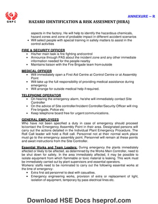ANNEXURE – R
HAZARD IDENTIFICATION  RISK ASSESMENT (HIRA)
aspects in the factory. He will help to identify the hazardous chemicals,
hazard zones and zone of probable impact in different accident scenarios
• Will select people with special training in safety matters to assist in the
control activities
FIRE  SECURITY OFFICER
• His/her main task is fire fighting andcontrol
• Announce through PAS about the incident zone and any other immediate
information needed for the people nearby
• Maintains liaison with the Fire Brigade team fromoutside
MEDICAL OFFICER
• Will immediately open a First Aid Centre at Control Centre or at Assembly
Point
• Will take up the full responsibility of providing medical assistance during
emergency
• Will arrange for outside medical help if required.
TELEPHONE OPERATOR
• On hearing the emergency alarm, he/she will immediately contact Site
Controller
• On the advice of Site controller/Incident Controller/Security Officer will ring
Fire brigade, Police etc
• Keep telephone board free for urgent communications.
GENERAL EMPLOYEES
Who have not been specified a duty in case of emergency should proceed
to/contact the Emergency Assembly Point in their area. Designated persons will
carry out the actions detailed in the Individual Plant Emergency Procedure. The
Roll Call leader will hold a Roll call. Personnel not at their normal work place
must go to the emergency assembly point. Personnel will remain at these points
and await instructions from the Site Controller.
Essential Works and Team Leaders: During emergency the plants immediately
affected or likely to be affected, as determined by the Works Main Controller, need to
be shut down for safety. In the area immediately affected, it may be possible to
isolate equipment from which flammable or toxic material is leaking. This work must
be immediately carried out by plant supervisors and essential operators.
Workers/ staffs need to be nominated to carry out the following essential works at
the time of emergency-
• Extra first aid personnel to deal with casualties.
• Emergency engineering works, provision of extra or replacement of light,
isolation of equipment, temporary by pass electrical lines etc.
Download HSE Docs hseprof.com
 