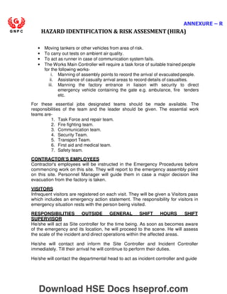 ANNEXURE – R
HAZARD IDENTIFICATION  RISK ASSESMENT (HIRA)
• Moving tankers or other vehicles from area of risk.
• To carry out tests on ambient air quality.
• To act as runner in case of communication system fails.
• The Works Main Controller will require a task force of suitable trained people
for the following works-
i. Manning of assembly points to record the arrival of evacuated people.
ii. Assistance of casualty arrival areas to record details of casualties.
iii. Manning the factory entrance in liaison with security to direct
emergency vehicle containing the gate e.g. ambulance, fire tenders
etc.
For these essential jobs designated teams should be made available. The
responsibilities of the team and the leader should be given. The essential work
teams are-
1. Task Force and repair team.
2. Fire fighting team.
3. Communication team.
4. Security Team.
5. Transport Team.
6. First aid and medical team.
7. Safety team.
CONTRACTOR’S EMPLOYEES
Contractor's employees will be instructed in the Emergency Procedures before
commencing work on this site. They will report to the emergency assembly point
on this site. Personnel Manager will guide them in case a major decision like
evacuation from the factory is taken.
VISITORS
Infrequent visitors are registered on each visit. They will be given a Visitors pass
which includes an emergency action statement. The responsibility for visitors in
emergency situation rests with the person being visited.
RESPONSIBILITIES OUTSIDE GENERAL SHIFT HOURS SHIFT
SUPERVISOR
He/she will act as Site controller for the time being. As soon as becomes aware
of the emergency and its location, he will proceed to the scene. He will assess
the scale of the incident and direct operations within the affected areas.
He/she will contact and inform the Site Controller and Incident Controller
immediately. Till their arrival he will continue to perform their duties.
He/she will contact the departmental head to act as incident controller and guide
Download HSE Docs hseprof.com
 