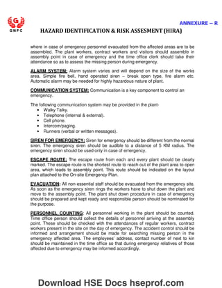 ANNEXURE – R
HAZARD IDENTIFICATION  RISK ASSESMENT (HIRA)
where in case of emergency personnel evacuated from the affected areas are to be
assembled. The plant workers, contract workers and visitors should assemble in
assembly point in case of emergency and the time office clerk should take their
attendance so as to assess the missing person during emergency.
ALARM SYSTEM: Alarm system varies and will depend on the size of the works
area. Simple fire bell, hand operated siren – break open type, fire alarm etc.
Automatic alarm may be needed for highly hazardous nature of plant.
COMMUNICATION SYSTEM: Communication is a key component to control an
emergency.
The following communication system may be provided in the plant-
• Walky Talky.
• Telephone (internal  external).
• Cell phone.
• Intercom/paging.
• Runners (verbal or written messages).
SIREN FOR EMERGENCY: Siren for emergency should be different from the normal
siren. The emergency siren should be audible to a distance of 5 KM radius. The
emergency siren should be used only in case of emergency.
ESCAPE ROUTE: The escape route from each and every plant should be clearly
marked. The escape route is the shortest route to reach out of the plant area to open
area, which leads to assembly point. This route should be indicated on the layout
plan attached to the On-site Emergency Plan.
EVACUATION: All non-essential staff should be evacuated from the emergency site.
As soon as the emergency siren rings the workers have to shut down the plant and
move to the assembly point. The plant shut down procedure in case of emergency
should be prepared and kept ready and responsible person should be nominated for
the purpose.
PERSONNEL COUNTING: All personnel working in the plant should be counted.
Time office person should collect the details of personnel arriving at the assembly
point. These should be checked with the attendances of regular workers, contract
workers present in the site on the day of emergency. The accident control should be
informed and arrangement should be made for searching missing person in the
emergency affected area. The employees’ address, contact number of next to kin
should be maintained in the time office so that during emergency relatives of those
affected due to emergency may be informed accordingly.
Download HSE Docs hseprof.com
 