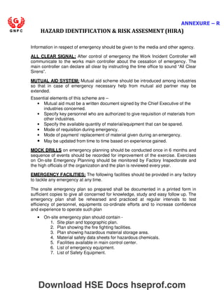 ANNEXURE – R
HAZARD IDENTIFICATION  RISK ASSESMENT (HIRA)
Information in respect of emergency should be given to the media and other agency.
ALL CLEAR SIGNAL: After control of emergency the Work Incident Controller will
communicate to the works main controller about the cessation of emergency. The
main controller can declare all clear by instructing the time office to sound “All Clear
Sirens”.
MUTUAL AID SYSTEM: Mutual aid scheme should be introduced among industries
so that in case of emergency necessary help from mutual aid partner may be
extended.
Essential elements of this scheme are –
• Mutual aid must be a written document signed by the Chief Executive of the
industries concerned.
• Specify key personnel who are authorized to give requisition of materials from
other industries.
• Specify the available quantity of material/equipment that can be spared.
• Mode of requisition during emergency.
• Mode of payment/ replacement of material given during an emergency.
• May be updated from time to time based on experience gained.
MOCK DRILLS on emergency planning should be conducted once in 6 months and
sequence of events should be recorded for improvement of the exercise. Exercises
on On-site Emergency Planning should be monitored by Factory Inspectorate and
the high officials of the organization and the plan is reviewed every year.
EMERGENCY FACILITIES: The following facilities should be provided in any factory
to tackle any emergency at any time.
The onsite emergency plan so prepared shall be documented in a printed form in
sufficient copies to give all concerned for knowledge, study and easy follow up. The
emergency plan shall be rehearsed and practiced at regular intervals to test
efficiency of personnel, equipments co-ordinate efforts and to increase confidence
and experience to operate such plan
• On-site emergency plan should contain -
1. Site plan and topographic plan.
2. Plan showing the fire fighting facilities.
3. Plan showing hazardous material storage area.
4. Material safety data sheets for hazardous chemicals.
5. Facilities available in main control center.
6. List of emergency equipment.
7. List of Safety Equipment.
Download HSE Docs hseprof.com
 