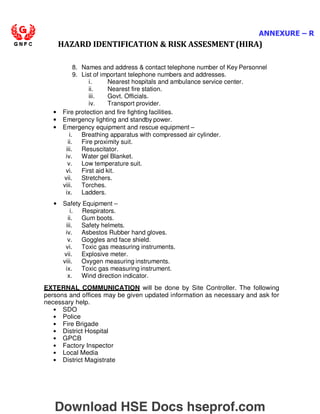 ANNEXURE – R
HAZARD IDENTIFICATION  RISK ASSESMENT (HIRA)
8. Names and address  contact telephone number of Key Personnel
9. List of important telephone numbers and addresses.
i. Nearest hospitals and ambulance service center.
ii. Nearest fire station.
iii. Govt. Officials.
iv. Transport provider.
• Fire protection and fire fighting facilities.
• Emergency lighting and standby power.
• Emergency equipment and rescue equipment –
i. Breathing apparatus with compressed air cylinder.
ii. Fire proximity suit.
iii. Resuscitator.
iv. Water gel Blanket.
v. Low temperature suit.
vi. First aid kit.
vii. Stretchers.
viii. Torches.
ix. Ladders.
• Safety Equipment –
i. Respirators.
ii. Gum boots.
iii. Safety helmets.
iv. Asbestos Rubber hand gloves.
v. Goggles and face shield.
vi. Toxic gas measuring instruments.
vii. Explosive meter.
viii. Oxygen measuring instruments.
ix. Toxic gas measuring instrument.
x. Wind direction indicator.
EXTERNAL COMMUNICATION will be done by Site Controller. The following
persons and offices may be given updated information as necessary and ask for
necessary help.
• SDO
• Police
• Fire Brigade
• District Hospital
• GPCB
• Factory Inspector
• Local Media
• District Magistrate
Download HSE Docs hseprof.com
 