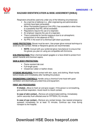 ANNEXURE – R
HAZARD IDENTIFICATION  RISK ASSESMENT (HIRA)
Respirators should be used only under any of the following circumstances:
• As a last line of defense (i.e., after engineering and administrative
controls have been exhausted).
• When Permissible Exposure Limit (PEL) has exceeded or when there
is a possibility that PEL will be exceeded.
• Regulations require the use of a respirator.
• An employer requires the use of a respirator.
• There is potential for harmful exposure due to an atmospheric
contaminant (in the absence of PEL)
• As PPE in the event of a chemical spill clean-up process
HAND PROTECTION: Gloves must be worn. Use proper glove removal technique to
avoid any skin contact. Nitride or Neoprene gloves are recommended.
• NOTE: Consult with your preferred glove manufacturer to ensure that
the gloves you plan on using are compatible with Ammonia.
EYE PROTECTION: Wear chemical splash goggles or a face shield to protect from
splash hazards and chemical vapors.
SKIN  BODY PROTECTION:
• Flame resistant lab coat
• Full-length pants
• Closed-toe rubber or leather shoes
HYGIENE MEASURES: Avoid contact with skin, eyes, and clothing. Wash hands
before breaks and immediately after handling the product.
ENGINEERING CONTROLS: Handle using a chemical fume hood with good
ventilation and electrically grounded lines and equipment.
FIRST AID PROCEDURES
If inhaled…Move to fresh air and give oxygen. If the person is not breathing,
give artificial respiration. Avoid mouth to mouth contact.
In case of skin contact…Remove all contaminated clothing. Immediately
(within seconds) flush affected area for FIFTEEN (15) minutes.
In case of eye contact…Remove any contact lenses. Use nearest emergency
eyewash immediately for at least 15 minutes. Continue eye rinse during
transport to the hospital.
Download HSE Docs hseprof.com
 