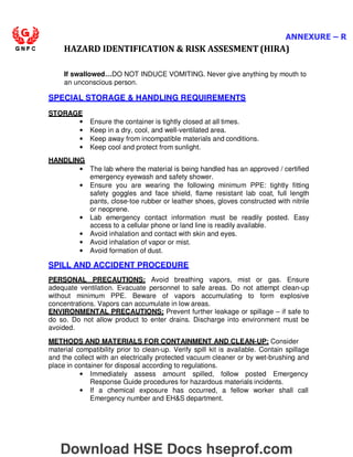ANNEXURE – R
HAZARD IDENTIFICATION  RISK ASSESMENT (HIRA)
If swallowed…DO NOT INDUCE VOMITING. Never give anything by mouth to
an unconscious person.
SPECIAL STORAGE  HANDLING REQUIREMENTS
STORAGE
• Ensure the container is tightly closed at all times.
• Keep in a dry, cool, and well-ventilated area.
• Keep away from incompatible materials and conditions.
• Keep cool and protect from sunlight.
HANDLING
• The lab where the material is being handled has an approved / certified
emergency eyewash and safety shower.
• Ensure you are wearing the following minimum PPE: tightly fitting
safety goggles and face shield, flame resistant lab coat, full length
pants, close-toe rubber or leather shoes, gloves constructed with nitrile
or neoprene.
• Lab emergency contact information must be readily posted. Easy
access to a cellular phone or land line is readily available.
• Avoid inhalation and contact with skin and eyes.
• Avoid inhalation of vapor or mist.
• Avoid formation of dust.
SPILL AND ACCIDENT PROCEDURE
PERSONAL PRECAUTIONS: Avoid breathing vapors, mist or gas. Ensure
adequate ventilation. Evacuate personnel to safe areas. Do not attempt clean-up
without minimum PPE. Beware of vapors accumulating to form explosive
concentrations. Vapors can accumulate in low areas.
ENVIRONMENTAL PRECAUTIONS: Prevent further leakage or spillage – if safe to
do so. Do not allow product to enter drains. Discharge into environment must be
avoided.
METHODS AND MATERIALS FOR CONTAINMENT AND CLEAN-UP: Consider
material compatibility prior to clean-up. Verify spill kit is available. Contain spillage
and the collect with an electrically protected vacuum cleaner or by wet-brushing and
place in container for disposal according to regulations.
• Immediately assess amount spilled, follow posted Emergency
Response Guide procedures for hazardous materials incidents.
• If a chemical exposure has occurred, a fellow worker shall call
Emergency number and EHS department.
Download HSE Docs hseprof.com
 