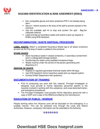 ANNEXURE – R
HAZARD IDENTIFICATION  RISK ASSESMENT (HIRA)
• Don compatible gloves and other protective PPE if not already being
worn.
• Secure / restrict access to the area of the spill to prevent spread of the
chemical.
• Use the available spill kit to stop and contain the spill. Bag the
collected material.
• Label and tag as hazardous waste and submit a pick-up request to
EHS using EHS Assistant.
DECONTAMINATION / WASTE DISPOSAL PROCEDURE
LABEL WASTE: Attach a completed Hazardous Waste tag to all waste containers
as soon as the first drop of waste is added to the container.
STORE WASTE
• Store hazardous waste in closed containers, in secondary containment
and in a designated storage location.
• Double-bag dry waste using sealable transparent bags.
• Waste must be under the control of the person generating and
disposing of it.
DISPOSE OF WASTE
• Dispose of regularly generated chemical waste within 90 days.
• Use EHS Assistant online hazardous waste pick-up request system.
• Contact EHS Department with questions.
DOCUMENTATION OF TRAINING
• Prior to conducting any work with this material, Principal Investigator or
designee must provide to his/her laboratory personnel specific to the
hazards involved in working with this substance, work area decontamination,
and emergency procedures.
• The Principal Investigator must provide his/her laboratory personnel with a
copy of SOP and a copy of the MSDS provided by the manufacturer.
EDUCATION OF PUBLIC / WORKER
People working within the influence zone will be educated on the emergency in a
suitable manner. This can be achieved only through the Local and District
Authorities. However, necessary information can be extended to the Authority.
*******
Download HSE Docs hseprof.com
 
