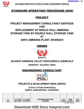 ANNEXURE – R
HAZARD IDENTIFICATION  RISK ASSESMENT (HIRA)
STANDARD OPERATING PROCEDURE (EHS)
PROJECT
PROJECT MANAGEMENT CONSULTANCY SERVICES
FOR
REPLACEMENT OF SINGLE WALL AMMONIA
STORAGE TANK BY DOUBLE WALL STORAGE TANK
AT
GNFC AMMONIA PLANT, BHARUCH
OWNER
GUJARAT NARMADA VALLEY FERTILIZERS  CHEMICALS
BHARUCH - GUJARAT, INDIA
ENGINEERING CONSULTANT
PROJECTS  DEVELOPMENT INDIA LIMITED
(A Govt. of India Undertaking)
SAMTA, SUBHANPURA, VADODARA
0 17.12.2020 17.12.2020 FOR IMPLEMENTATION TAV KMS SNY
REV REV DATE EFF.DATE PURPOSE PREPD REVWD APPD
All rights reserved
Download HSE Docs hseprof.com
 