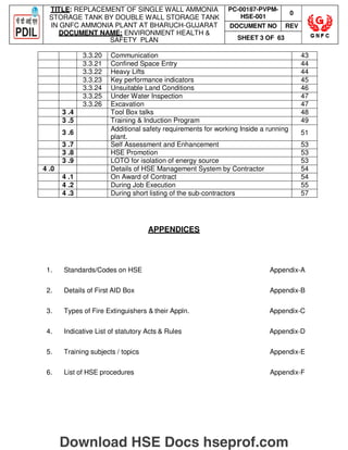 TITLE: REPLACEMENT OF SINGLE WALL AMMONIA
STORAGE TANK BY DOUBLE WALL STORAGE TANK
IN GNFC AMMONIA PLANT AT BHARUCH-GUJARAT
DOCUMENT NAME: ENVIRONMENT HEALTH 
SAFETY PLAN
PC-00187-PVPM-
HSE-001
0
DOCUMENT NO REV
SHEET 3 OF 63
3.3.20 Communication 43
3.3.21 Confined Space Entry 44
3.3.22 Heavy Lifts 44
3.3.23 Key performance indicators 45
3.3.24 Unsuitable Land Conditions 46
3.3.25 Under Water Inspection 47
3.3.26 Excavation 47
3 .4 Tool Box talks 48
3 .5 Training  Induction Program 49
3 .6
Additional safety requirements for working Inside a running
plant.
51
3 .7 Self Assessment and Enhancement 53
3 .8 HSE Promotion 53
3 .9 LOTO for isolation of energy source 53
4 .0 Details of HSE Management System by Contractor 54
4 .1 On Award of Contract 54
4 .2 During Job Execution 55
4 .3 During short listing of the sub-contractors 57
APPENDICES
1. Standards/Codes on HSE Appendix-A
2. Details of First AID Box Appendix-B
3. Types of Fire Extinguishers  their Appln. Appendix-C
4. Indicative List of statutory Acts  Rules Appendix-D
5. Training subjects / topics Appendix-E
6. List of HSE procedures Appendix-F
Download HSE Docs hseprof.com
 