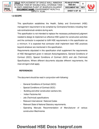 TITLE: REPLACEMENT OF SINGLE WALL AMMONIA
STORAGE TANK BY DOUBLE WALL STORAGE TANK
IN GNFC AMMONIA PLANT AT BHARUCH-GUJARAT
DOCUMENT NAME: ENVIRONMENT HEALTH 
SAFETY PLAN
PC-00187-PVPM-
HSE-001
0
DOCUMENT NO REV
SHEET 5 OF 63
1.0 SCOPE
This specification establishes the Health, Safety and Environment (HSE)
management requirement to be complied by Contractors/Vendors including their
sub-contractors/sub vendors during work.
This specification is not intended to replace the necessary professional judgment
needed to design  implement an effective HSE system for construction activities
and the contractor is expected to fulfill HSE requirements in this specification as
a minimum. It is expected that contractor shall implement best HSE practices
beyond whatever are mentioned in this specification.
Requirements stipulated in this specification shall supplement the requirements
of HSE Management given in relevant Act(s)/legislations, General Conditions of
Contract (GCC), Special Conditions of Contract (SCC) and Job (Technical)
Specifications. Where different documents stipulate different requirements, the
most stringent shall apply.
REFERENCES
The document should be read in conjunction with following:
- General Conditions of Contract (GCC)
- Special Conditions of Contract (SCC)
- Building and other construction workers Act,
- Indian Factories Act
- Job (Technical) specifications
- Relevant International / National Codes
- Relevant State  National Statutory requirements.
- Operating Manuals Recommendation of Manufacturer of various
construction Machineries
Download HSE Docs hseprof.com
 