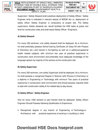 TITLE: REPLACEMENT OF SINGLE WALL AMMONIA
STORAGE TANK BY DOUBLE WALL STORAGE TANK
IN GNFC AMMONIA PLANT AT BHARUCH-GUJARAT
DOCUMENT NAME: ENVIRONMENT HEALTH 
SAFETY PLAN
PC-00187-PVPM-
HSE-001
0
DOCUMENT NO REV
SHEET 7 OF 63
Supervisor / Safety Steward shall substitute deployment of Safety Officer / Safety
Engineer what is indicated in relevant statute of BOCW Act i.e. deployment of
safety officer /Safety Engineer is compulsory at project site. The Safety
supervisors, Safety stewards etc. would facilitate the HSE tasks at grass root
level for construction sites and shall assist Safety Officer / Engineers.
A) Safety Steward
For every 250 workmen, one safety steward shall be deployed. As a minimum,
he shall preferably possess School leaving Certificate (of Class XII with Physics
 Chemistry etc.) and trained in fire-fighting as well as in safety/occupational
health related subjects, with minimum two year of practical experience in
construction work environment and preferably have adequate knowledge of the
language spoken by majority of the workers at the construction site.
B) Safety Supervisor
For every 500 workmen, one safety Supervisor shall be deployed. As a minimum,
he shall possess a recognized Degree in Science (with Physics  Chemistry) or
a diploma in Engineering or Technology with minimum Two years of practical
experience in construction work environment and should possess requisite skills
to deal with construction safety  fire related day-to-day issues.
C) Safety Officer / Safety Engineer
One for every 1000 workers or part thereof shall be deployed. Safety officer/
Engineer Should Possess following Qualification  Experience:
• Recognized degree in any branch of Engineering or Technology or
Architecture with practical experience of working in a building or other
Download HSE Docs hseprof.com
 