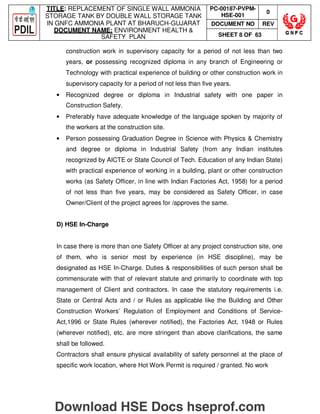 TITLE: REPLACEMENT OF SINGLE WALL AMMONIA
STORAGE TANK BY DOUBLE WALL STORAGE TANK
IN GNFC AMMONIA PLANT AT BHARUCH-GUJARAT
DOCUMENT NAME: ENVIRONMENT HEALTH 
SAFETY PLAN
PC-00187-PVPM-
HSE-001
0
DOCUMENT NO REV
SHEET 8 OF 63
construction work in supervisory capacity for a period of not less than two
years, or possessing recognized diploma in any branch of Engineering or
Technology with practical experience of building or other construction work in
supervisory capacity for a period of not less than five years.
• Recognized degree or diploma in Industrial safety with one paper in
Construction Safety.
• Preferably have adequate knowledge of the language spoken by majority of
the workers at the construction site.
• Person possessing Graduation Degree in Science with Physics  Chemistry
and degree or diploma in Industrial Safety (from any Indian institutes
recognized by AICTE or State Council of Tech. Education of any Indian State)
with practical experience of working in a building, plant or other construction
works (as Safety Officer, in line with Indian Factories Act, 1958) for a period
of not less than five years, may be considered as Safety Officer, in case
Owner/Client of the project agrees for /approves the same.
D) HSE In-Charge
In case there is more than one Safety Officer at any project construction site, one
of them, who is senior most by experience (in HSE discipline), may be
designated as HSE In-Charge. Duties  responsibilities of such person shall be
commensurate with that of relevant statute and primarily to coordinate with top
management of Client and contractors. In case the statutory requirements i.e.
State or Central Acts and / or Rules as applicable like the Building and Other
Construction Workers’ Regulation of Employment and Conditions of Service-
Act,1996 or State Rules (wherever notified), the Factories Act, 1948 or Rules
(wherever notified), etc. are more stringent than above clarifications, the same
shall be followed.
Contractors shall ensure physical availability of safety personnel at the place of
specific work location, where Hot Work Permit is required / granted. No work
Download HSE Docs hseprof.com
 