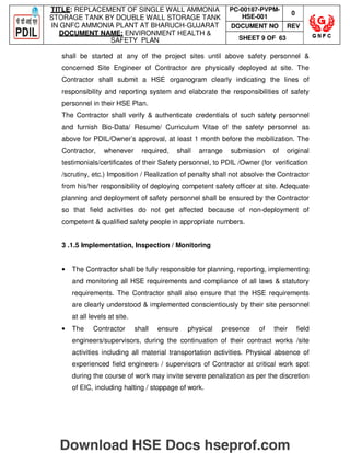 TITLE: REPLACEMENT OF SINGLE WALL AMMONIA
STORAGE TANK BY DOUBLE WALL STORAGE TANK
IN GNFC AMMONIA PLANT AT BHARUCH-GUJARAT
DOCUMENT NAME: ENVIRONMENT HEALTH 
SAFETY PLAN
PC-00187-PVPM-
HSE-001
0
DOCUMENT NO REV
SHEET 9 OF 63
shall be started at any of the project sites until above safety personnel 
concerned Site Engineer of Contractor are physically deployed at site. The
Contractor shall submit a HSE organogram clearly indicating the lines of
responsibility and reporting system and elaborate the responsibilities of safety
personnel in their HSE Plan.
The Contractor shall verify  authenticate credentials of such safety personnel
and furnish Bio-Data/ Resume/ Curriculum Vitae of the safety personnel as
above for PDIL/Owner’s approval, at least 1 month before the mobilization. The
Contractor, whenever required, shall arrange submission of original
testimonials/certificates of their Safety personnel, to PDIL /Owner (for verification
/scrutiny, etc.) Imposition / Realization of penalty shall not absolve the Contractor
from his/her responsibility of deploying competent safety officer at site. Adequate
planning and deployment of safety personnel shall be ensured by the Contractor
so that field activities do not get affected because of non-deployment of
competent  qualified safety people in appropriate numbers.
3 .1.5 Implementation, Inspection / Monitoring
• The Contractor shall be fully responsible for planning, reporting, implementing
and monitoring all HSE requirements and compliance of all laws  statutory
requirements. The Contractor shall also ensure that the HSE requirements
are clearly understood  implemented conscientiously by their site personnel
at all levels at site.
• The Contractor shall ensure physical presence of their field
engineers/supervisors, during the continuation of their contract works /site
activities including all material transportation activities. Physical absence of
experienced field engineers / supervisors of Contractor at critical work spot
during the course of work may invite severe penalization as per the discretion
of EIC, including halting / stoppage of work.
Download HSE Docs hseprof.com
 