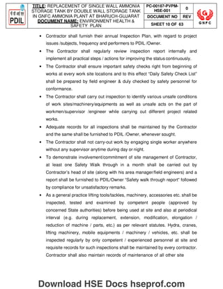 TITLE: REPLACEMENT OF SINGLE WALL AMMONIA
STORAGE TANK BY DOUBLE WALL STORAGE TANK
IN GNFC AMMONIA PLANT AT BHARUCH-GUJARAT
DOCUMENT NAME: ENVIRONMENT HEALTH 
SAFETY PLAN
PC-00187-PVPM-
HSE-001
0
DOCUMENT NO REV
SHEET 10 OF 63
• Contractor shall furnish their annual Inspection Plan, with regard to project
issues /subjects, frequency and performers to PDIL /Owner.
• The Contractor shall regularly review inspection report internally and
implement all practical steps / actions for improving the status continuously.
• The Contractor shall ensure important safety checks right from beginning of
works at every work site locations and to this effect “Daily Safety Check List”
shall be prepared by field engineer  duly checked by safety personnel for
conformance.
• The Contractor shall carry out inspection to identify various unsafe conditions
of work sites/machinery/equipments as well as unsafe acts on the part of
workmen/supervisor /engineer while carrying out different project related
works.
• Adequate records for all inspections shall be maintained by the Contractor
and the same shall be furnished to PDIL /Owner, whenever sought.
• The Contractor shall not carry-out work by engaging single worker anywhere
without any supervisor anytime during day or night.
• To demonstrate involvement/commitment of site management of Contractor,
at least one Safety Walk through in a month shall be carried out by
Contractor’s head of site (along with his area manager/field engineers) and a
report shall be furnished to PDIL/Owner “Safety walk through report” followed
by compliance for unsatisfactory remarks.
• As a general practice lifting tools/tackles, machinery, accessories etc. shall be
inspected, tested and examined by competent people (approved by
concerned State authorities) before being used at site and also at periodical
interval (e.g. during replacement, extension, modification, elongation /
reduction of machine / parts, etc.) as per relevant statutes. Hydra, cranes,
lifting machinery, mobile equipments / machinery / vehicles, etc. shall be
inspected regularly by only competent / experienced personnel at site and
requisite records for such inspections shall be maintained by every contractor.
Contractor shall also maintain records of maintenance of all other site
Download HSE Docs hseprof.com
 