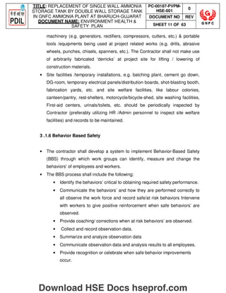 TITLE: REPLACEMENT OF SINGLE WALL AMMONIA
STORAGE TANK BY DOUBLE WALL STORAGE TANK
IN GNFC AMMONIA PLANT AT BHARUCH-GUJARAT
DOCUMENT NAME: ENVIRONMENT HEALTH 
SAFETY PLAN
PC-00187-PVPM-
HSE-001
0
DOCUMENT NO REV
SHEET 11 OF 63
machinery (e.g. generators, rectifiers, compressors, cutters, etc.)  portable
tools /equipments being used at project related works (e.g. drills, abrasive
wheels, punches, chisels, spanners, etc.). The Contractor shall not make use
of arbitrarily fabricated ‘derricks’ at project site for lifting / lowering of
construction materials.
• Site facilities /temporary installations, e.g. batching plant, cement go down,
DG-room, temporary electrical panels/distribution boards, shot-blasting booth,
fabrication yards, etc. and site welfare facilities, like labour colonies,
canteen/pantry, rest-shelters, motorcycle/bicycle-shed, site washing facilities,
First-aid centers, urinals/toilets, etc. should be periodically inspected by
Contractor (preferably utilizing HR /Admin personnel to inspect site welfare
facilities) and records to be maintained.
3 .1.6 Behavior Based Safety
• The contractor shall develop a system to implement Behavior-Based Safety
(BBS) through which work groups can identify, measure and change the
behaviors’ of employees and workers.
• The BBS process shall include the following:
• Identify the behaviors’ critical to obtaining required safety performance.
• Communicate the behaviors’ and how they are performed correctly to
all observe the work force and record safe/at risk behaviors Intervene
with workers to give positive reinforcement when safe behaviors’ are
observed.
• Provide coaching/ corrections when at risk behaviors’ are observed.
• Collect and record observation data.
• Summarize and analyze observation data
• Communicate observation data and analysis results to all employees.
• Provide recognition or celebrate when safe behavior improvements
occur.
Download HSE Docs hseprof.com
 