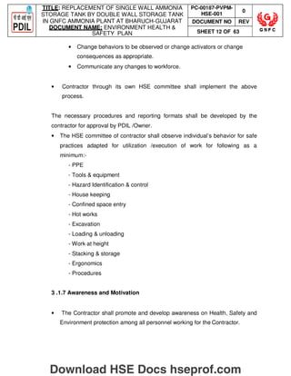 TITLE: REPLACEMENT OF SINGLE WALL AMMONIA
STORAGE TANK BY DOUBLE WALL STORAGE TANK
IN GNFC AMMONIA PLANT AT BHARUCH-GUJARAT
DOCUMENT NAME: ENVIRONMENT HEALTH 
SAFETY PLAN
PC-00187-PVPM-
HSE-001
0
DOCUMENT NO REV
SHEET 12 OF 63
• Change behaviors to be observed or change activators or change
consequences as appropriate.
• Communicate any changes to workforce.
• Contractor through its own HSE committee shall implement the above
process.
The necessary procedures and reporting formats shall be developed by the
contractor for approval by PDIL /Owner.
• The HSE committee of contractor shall observe individual’s behavior for safe
practices adapted for utilization /execution of work for following as a
minimum:-
- PPE
- Tools  equipment
- Hazard Identification  control
- House keeping
- Confined space entry
- Hot works
- Excavation
- Loading  unloading
- Work at height
- Stacking  storage
- Ergonomics
- Procedures
3 .1.7 Awareness and Motivation
• The Contractor shall promote and develop awareness on Health, Safety and
Environment protection among all personnel working for the Contractor.
Download HSE Docs hseprof.com
 