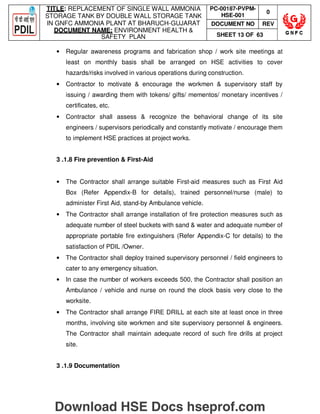 TITLE: REPLACEMENT OF SINGLE WALL AMMONIA
STORAGE TANK BY DOUBLE WALL STORAGE TANK
IN GNFC AMMONIA PLANT AT BHARUCH-GUJARAT
DOCUMENT NAME: ENVIRONMENT HEALTH 
SAFETY PLAN
PC-00187-PVPM-
HSE-001
0
DOCUMENT NO REV
SHEET 13 OF 63
• Regular awareness programs and fabrication shop / work site meetings at
least on monthly basis shall be arranged on HSE activities to cover
hazards/risks involved in various operations during construction.
• Contractor to motivate  encourage the workmen  supervisory staff by
issuing / awarding them with tokens/ gifts/ mementos/ monetary incentives /
certificates, etc.
• Contractor shall assess  recognize the behavioral change of its site
engineers / supervisors periodically and constantly motivate / encourage them
to implement HSE practices at project works.
3 .1.8 Fire prevention  First-Aid
• The Contractor shall arrange suitable First-aid measures such as First Aid
Box (Refer Appendix-B for details), trained personnel/nurse (male) to
administer First Aid, stand-by Ambulance vehicle.
• The Contractor shall arrange installation of fire protection measures such as
adequate number of steel buckets with sand  water and adequate number of
appropriate portable fire extinguishers (Refer Appendix-C for details) to the
satisfaction of PDIL /Owner.
• The Contractor shall deploy trained supervisory personnel / field engineers to
cater to any emergency situation.
• In case the number of workers exceeds 500, the Contractor shall position an
Ambulance / vehicle and nurse on round the clock basis very close to the
worksite.
• The Contractor shall arrange FIRE DRILL at each site at least once in three
months, involving site workmen and site supervisory personnel  engineers.
The Contractor shall maintain adequate record of such fire drills at project
site.
3 .1.9 Documentation
Download HSE Docs hseprof.com
 